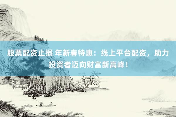 股票配资止损 年新春特惠：线上平台配资，助力投资者迈向财富新高峰！