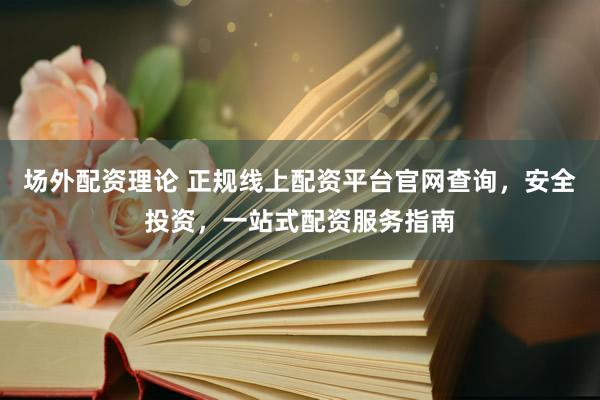 场外配资理论 正规线上配资平台官网查询，安全投资，一站式配资服务指南