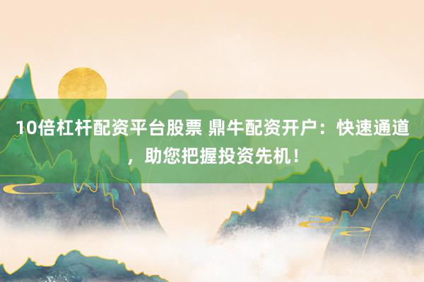 10倍杠杆配资平台股票 鼎牛配资开户：快速通道，助您把握投资先机！