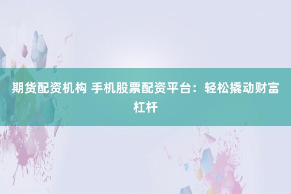 期货配资机构 手机股票配资平台：轻松撬动财富杠杆