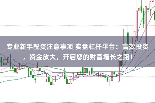 专业新手配资注意事项 实盘杠杆平台：高效投资，资金放大，开启您的财富增长之路！
