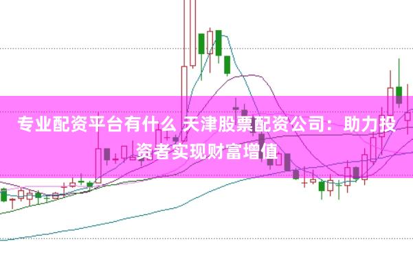 专业配资平台有什么 天津股票配资公司：助力投资者实现财富增值
