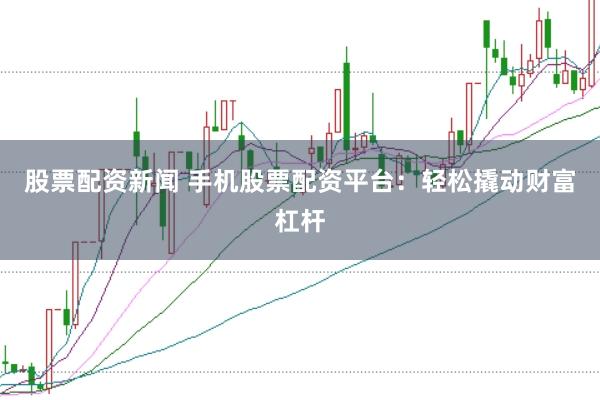 股票配资新闻 手机股票配资平台：轻松撬动财富杠杆