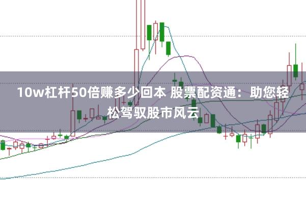 10w杠杆50倍赚多少回本 股票配资通：助您轻松驾驭股市风云