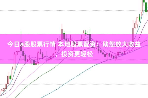 今日a股股票行情 本地股票配资：助您放大收益，投资更轻松