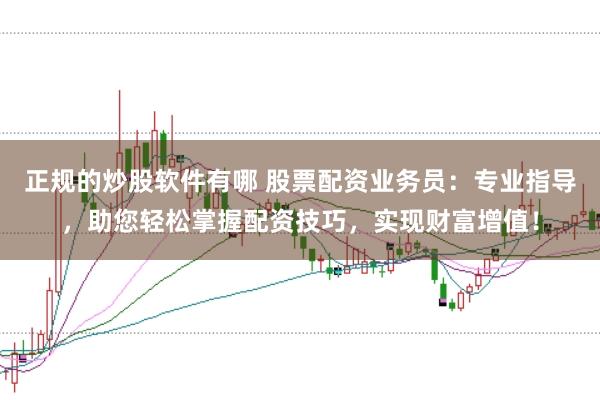 正规的炒股软件有哪 股票配资业务员：专业指导，助您轻松掌握配资技巧，实现财富增值！