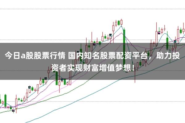 今日a股股票行情 国内知名股票配资平台，助力投资者实现财富增值梦想！