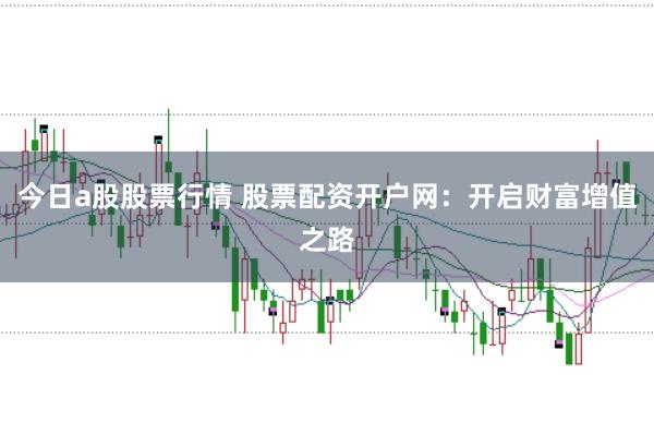 今日a股股票行情 股票配资开户网：开启财富增值之路