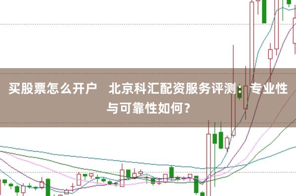 买股票怎么开户   北京科汇配资服务评测：专业性与可靠性如何？
