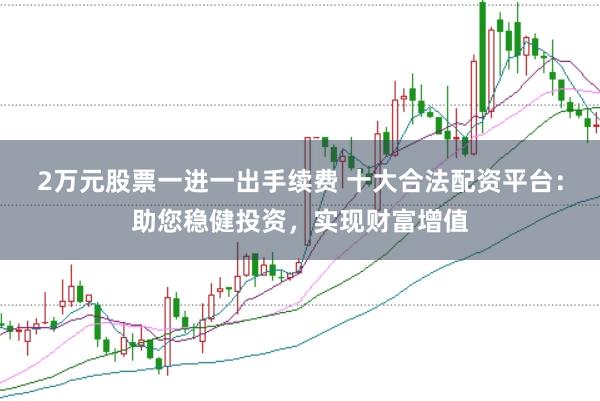 2万元股票一进一出手续费 十大合法配资平台：助您稳健投资，实现财富增值