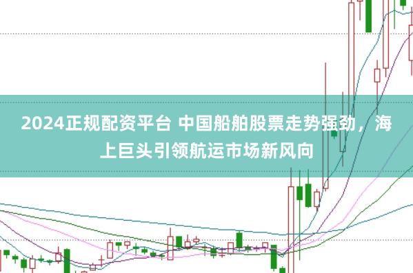 2024正规配资平台 中国船舶股票走势强劲，海上巨头引领航运市场新风向