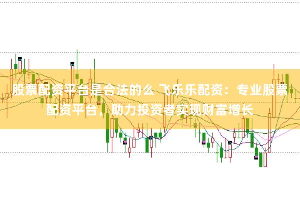 股票配资平台是合法的么 飞乐乐配资：专业股票配资平台，助力投资者实现财富增长