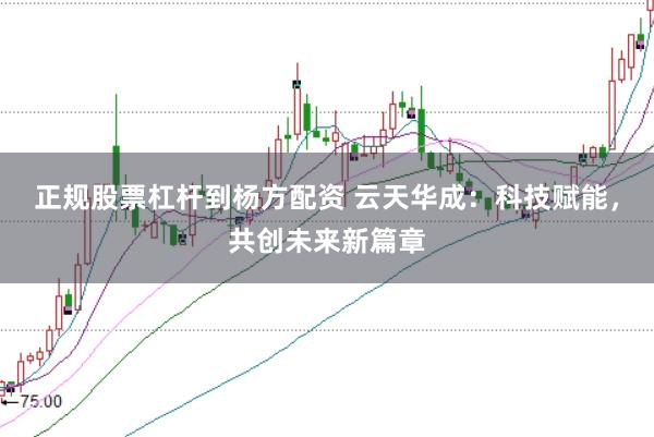正规股票杠杆到杨方配资 云天华成：科技赋能，共创未来新篇章