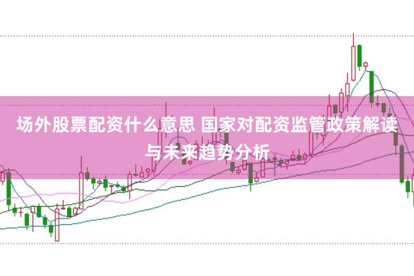 场外股票配资什么意思 国家对配资监管政策解读与未来趋势分析