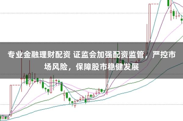 专业金融理财配资 证监会加强配资监管，严控市场风险，保障股市稳健发展