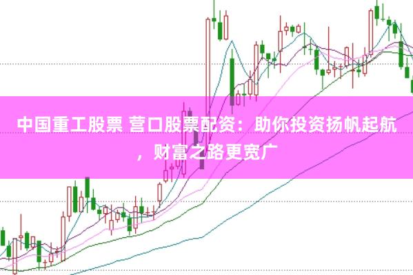 中国重工股票 营口股票配资：助你投资扬帆起航，财富之路更宽广