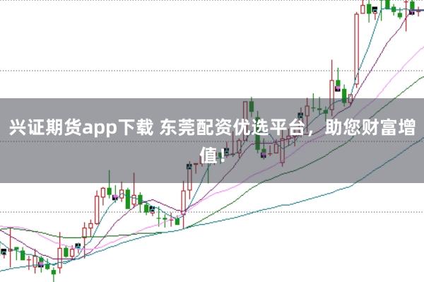 兴证期货app下载 东莞配资优选平台，助您财富增值！