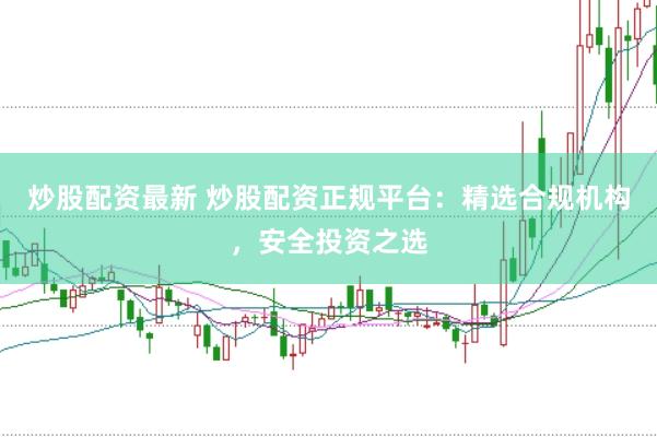 炒股配资最新 炒股配资正规平台：精选合规机构，安全投资之选