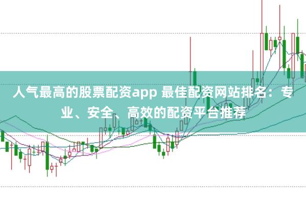 人气最高的股票配资app 最佳配资网站排名：专业、安全、高效的配资平台推荐