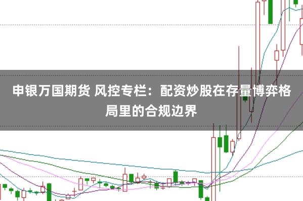 申银万国期货 风控专栏:配资炒股在存量博弈格局里的合规边界