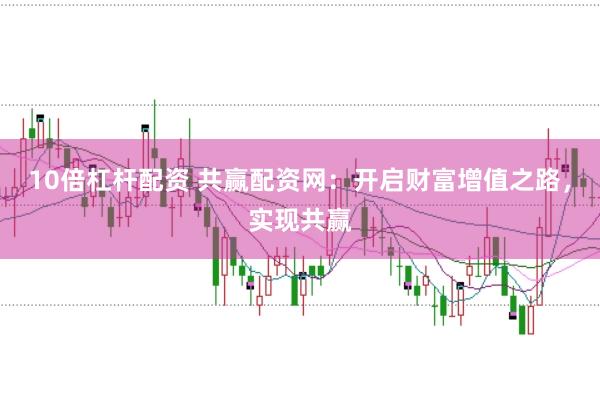 10倍杠杆配资 共赢配资网：开启财富增值之路，实现共赢