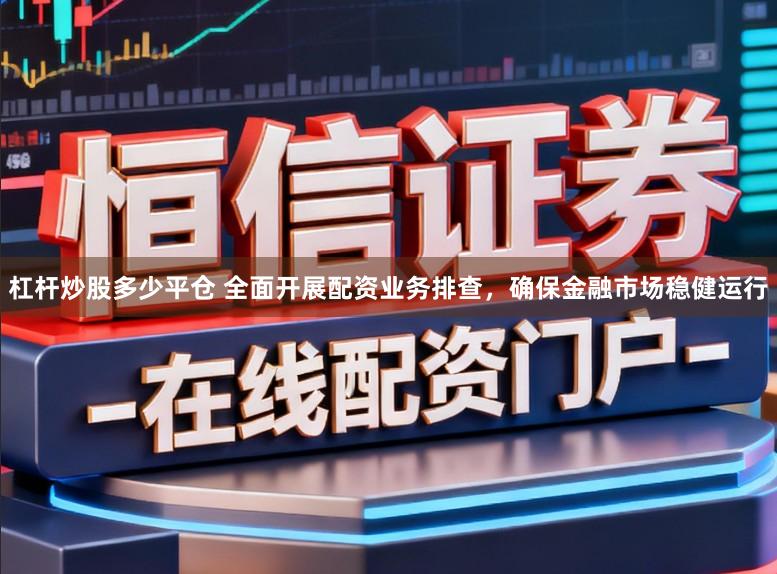 杠杆炒股多少平仓 全面开展配资业务排查，确保金融市场稳健运行