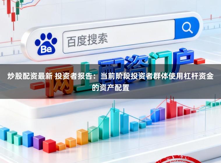 炒股配资最新 投资者报告：当前阶段投资者群体使用杠杆资金的资产配置