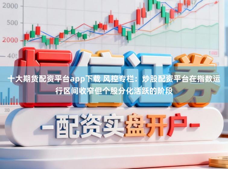 十大期货配资平台app下载 风控专栏：炒股配资平台在指数运行区间收窄但个股分化活跃的阶段