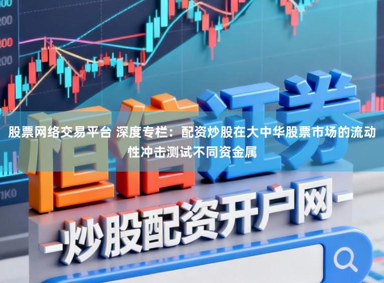 股票网络交易平台 深度专栏：配资炒股在大中华股票市场的流动性冲击测试不同资金属