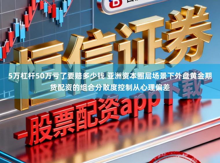 5万杠杆50万亏了要赔多少钱 亚洲资本圈层场景下外盘黄金期货配资的组合分散度控制从心理偏差