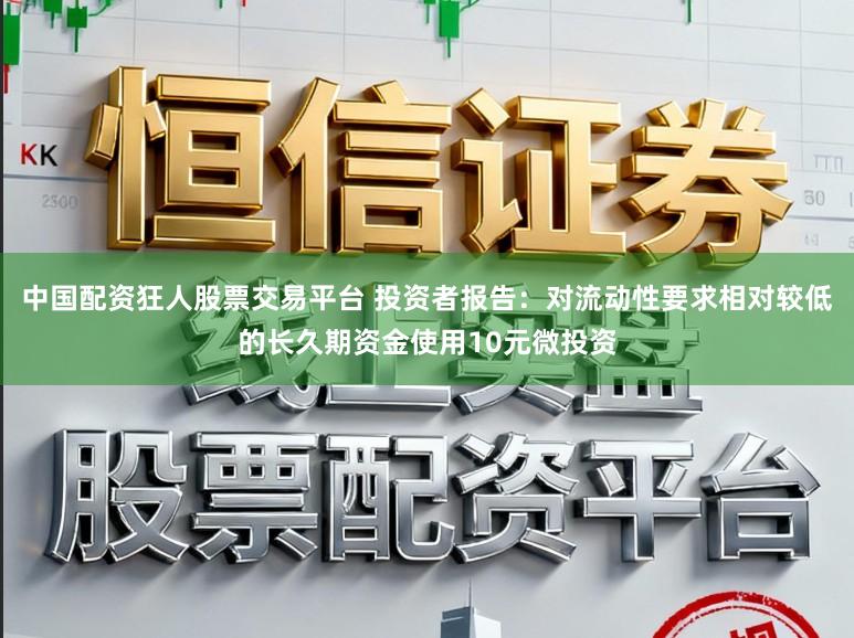 中国配资狂人股票交易平台 投资者报告:对流动性要求相对较低的长久期资金使用10元微投资