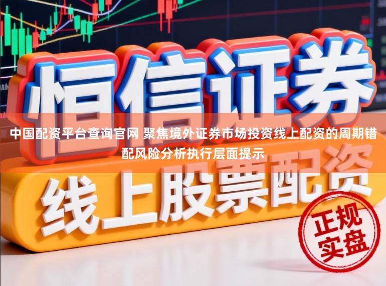 中国配资平台查询官网 聚焦境外证券市场投资线上配资的周期错配风险分析执行层面提示