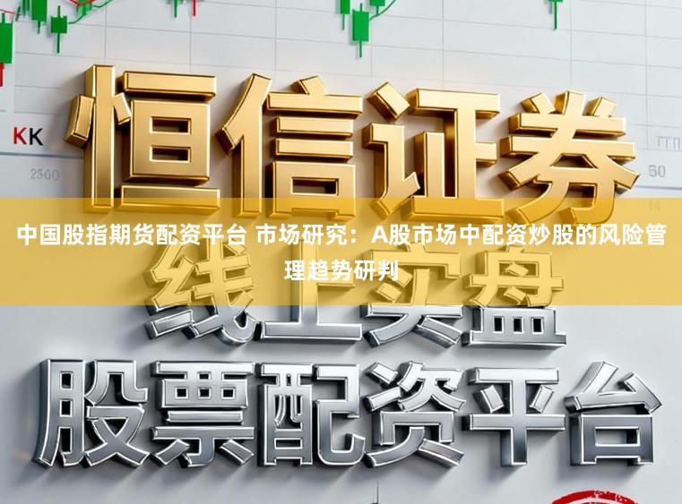 中国股指期货配资平台 市场研究：A股市场中配资炒股的风险管理趋势研判