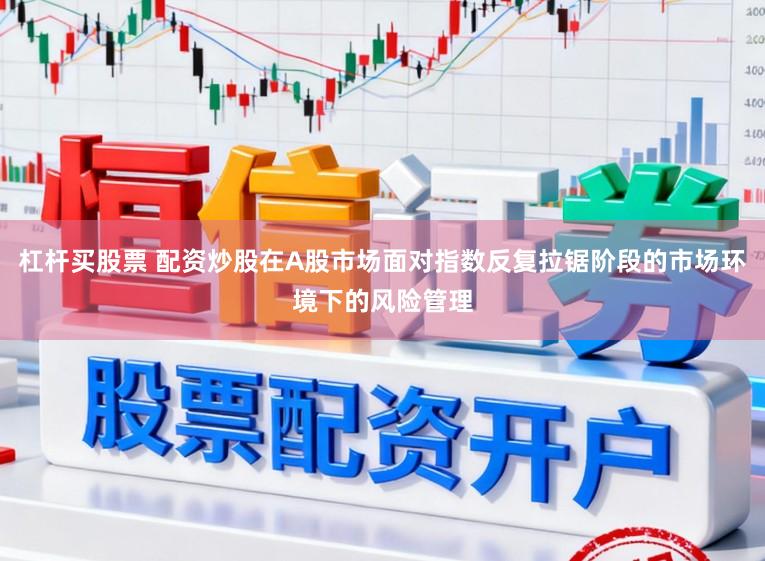 杠杆买股票 配资炒股在A股市场面对指数反复拉锯阶段的市场环境下的风险管理