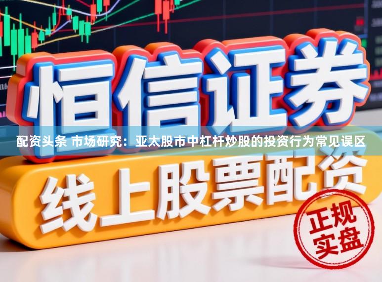 配资头条 市场研究：亚太股市中杠杆炒股的投资行为常见误区