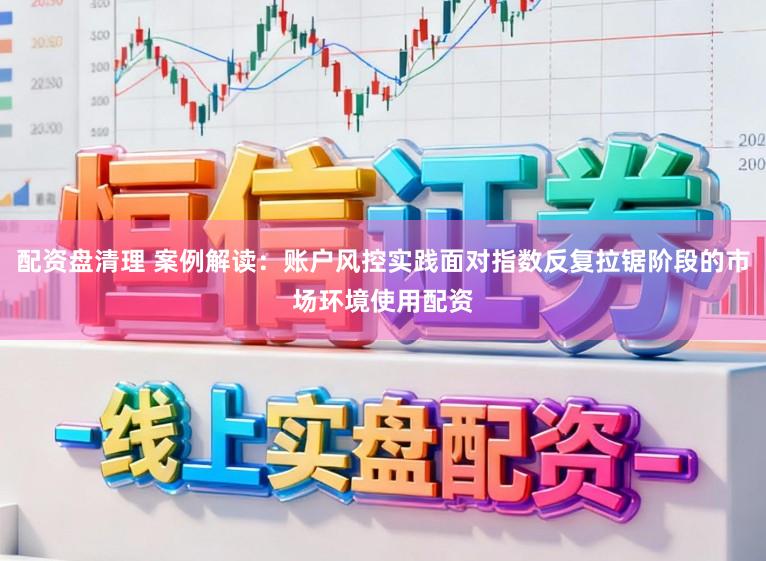配资盘清理 案例解读：账户风控实践面对指数反复拉锯阶段的市场环境使用配资