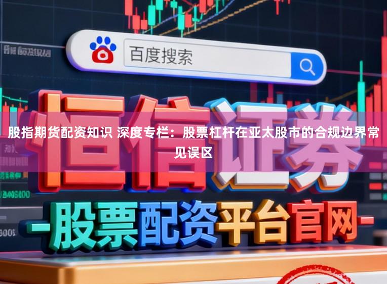 股指期货配资知识 深度专栏：股票杠杆在亚太股市的合规边界常见误区